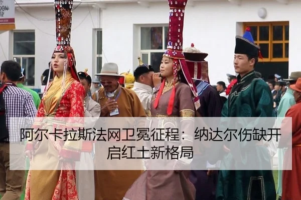 阿尔卡拉斯法网卫冕征程：纳达尔伤缺开启红土新格局