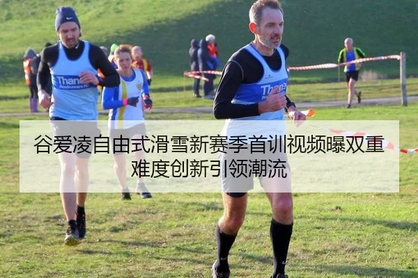 谷爱凌自由式滑雪新赛季首训视频曝双重难度创新引领潮流