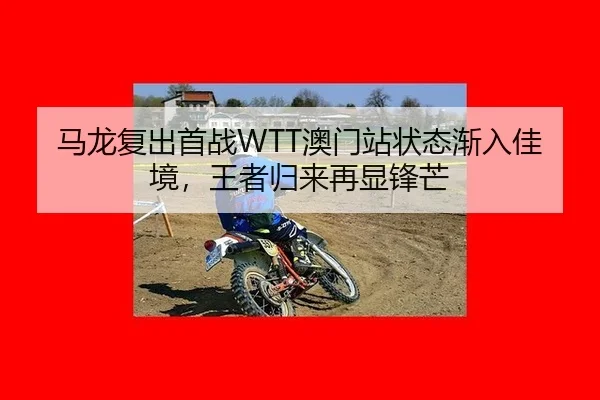马龙复出首战WTT澳门站状态渐入佳境，王者归来再显锋芒